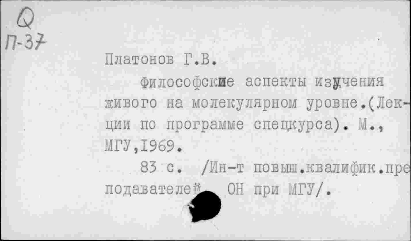 ﻿о П-Ы
Платонов Г.В.
Философские аспекты изучения живого на молекулярном уровне.(Лек ции по программе спецкурса). М., МГУ,1969.
83 с. /Ин-т повыш.квалифик.пр подавателе]^ ОН при МГУ/.